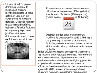  La intensidad de golpes
dolorosos, durante la
inspección intraoral,
identificado como la zona
gatillo en la región del
surco surco hemimaxila
derecha. Después realizar
el examen radiográfico,
había una falta los factores
etiológicos que podrían
justificar síntomas
dolorosos. Se realiza para
excluir otros condiciones
de dolor facial, se
concluyó que era una
neuralgia del trigémino.
El tratamiento propuesto inicialmente se
utilizaba carbamazepina (200 mg diarios)
asociado con fenitoína (100 mg al día).
(media dosis propuesta cada 12 horas).
Después de dos años más o menos,
modificar la dosis administrada a 400 mg al
día y 200 mg de carbamazepina diario
fenitoína, debido a reportes de recurrencia
síntomas de dolor y la tolerancia de drogas
probable.
En los siguientes meses, se observó una mejoría
significativa sintomatología dolorosa, manteniendo
así la dosis utilizada. El paciente se controló
mediante análisis de sangre serológica y, para los
propósitos de evaluar el suero los fármacos
utilizados. La última evaluación del paciente fue en
agosto de 2009, sin recurrencias reportados
trastornos dolorosos o cualquier hematológica
 