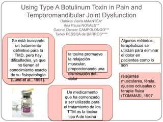 Using Type A Botulinum Toxin in Pain and
Temporomandibular Joint Dysfunction
Daniela Vieira AMANTÉA*
Ana Paula NOVAES**
Gabriel Denser CAMPOLONGO***
Tarley PESSOA de BARROS****
Se está buscando
un tratamiento
definitivo para la
TMD, pero hay
dificultades, ya que
no tienen el
conocimiento exacto
de su fisiopatología
(Lund et al., 1991).
Algunos métodos
terapéuticos se
utilizan para eliminar
el dolor en
pacientes como lo
son
relajantes
musculares, férula,
ajustes oclusales o
terapia física
(TOMMASI, 1997
Un medicamento
que ha comenzado
a ser utilizado para
el tratamiento de los
TTM es la toxina
tipo A de toxina
la toxina promueve
la relajación
muscular,
proporcionando una
disminución del
dolor
 