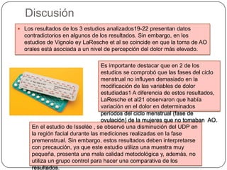 Discusión
 Los resultados de los 3 estudios analizados19-22 presentan datos
contradictorios en algunos de los resultados. Sin embargo, en los
estudios de Vignolo ey LaResche et al se coincide en que la toma de AO
orales está asociada a un nivel de percepción del dolor más elevado.
En el estudio de Isselée , se observó una disminución del UDP en
la región facial durante las mediciones realizadas en la fase
premenstrual. Sin embargo, estos resultados deben interpretarse
con precaución, ya que este estudio utiliza una muestra muy
pequeña, presenta una mala calidad metodológica y, además, no
utiliza un grupo control para hacer una comparativa de los
resultados.
Es importante destacar que en 2 de los
estudios se comprobó que las fases del ciclo
menstrual no influyen demasiado en la
modificación de las variables de dolor
estudiadas1 A diferencia de estos resultados,
LaResche et al21 observaron que había
variación en el dolor en determinados
períodos del ciclo menstrual (fase de
ovulación) de la mujeres que no tomaban AO.
 