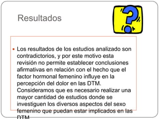 Resultados
 Los resultados de los estudios analizado son
contradictorios, y por este motivo esta
revisión no permite establecer conclusiones
afirmativas en relación con el hecho que el
factor hormonal femenino influye en la
percepción del dolor en las DTM.
Consideramos que es necesario realizar una
mayor cantidad de estudios donde se
investiguen los diversos aspectos del sexo
femenino que puedan estar implicados en las
 