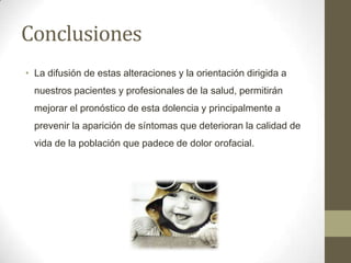 Conclusiones
• La difusión de estas alteraciones y la orientación dirigida a
nuestros pacientes y profesionales de la salud, permitirán
mejorar el pronóstico de esta dolencia y principalmente a
prevenir la aparición de síntomas que deterioran la calidad de
vida de la población que padece de dolor orofacial.
 
