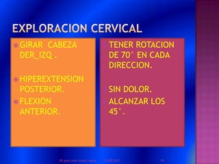  GIRAR CABEZA
DER_IZQ .
 HIPEREXTENSION
POSTERIOR.
 FLEXION
ANTERIOR.
 TENER ROTACION
DE 70° EN CADA
DIRECCION.
 SIN DOLOR.
 ALCANZAR LOS
45°.
01/08/2013 14DR.gian carlo muñoz ramos
 