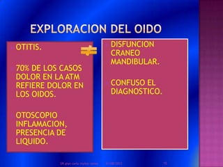  OTITIS.
 70% DE LOS CASOS
DOLOR EN LA ATM
REFIERE DOLOR EN
LOS OIDOS.
 OTOSCOPIO
INFLAMACION,
PRESENCIA DE
LIQUIDO.
 DISFUNCION
CRANEO
MANDIBULAR.
 CONFUSO EL
DIAGNOSTICO.
01/08/2013 15DR.gian carlo muñoz ramos
 