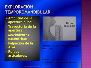  Amplitud de la
apertura bucal.
 Trayectoria de la
apertura.
 Movimientos
excéntricos
 Palpación de la
ATM
 Ruidos
articulares.
Primero a valorar en pacientes con
dolor oral.
Se suma mas el overbite.
o restando si hay mordida abierta.
Normal
45 a 60 mm
01/08/2013 17DR.gian carlo muñoz ramos
 