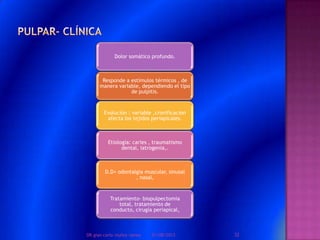 Dolor somático profundo.
Responde a estímulos térmicos , de
manera variable, dependiendo el tipo
de pulpitis.
Evolución : variable ,cronificacion
afecta los tejidos periapicales.
Etiología: caries , traumatismo
dental, iatrogenia,.
D.D= odontalgia muscular, sinusal
, nasal,
Tratamiento- biopulpectomia
total, tratamiento de
conducto, cirugía periapical,
01/08/2013 32DR.gian carlo muñoz ramos
 