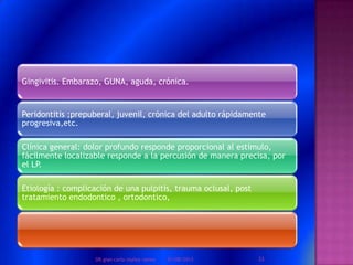 Gingivitis. Embarazo, GUNA, aguda, crónica.
Peridontitis ;prepuberal, juvenil, crónica del adulto rápidamente
progresiva,etc.
Clínica general: dolor profundo responde proporcional al estimulo,
fácilmente localizable responde a la percusión de manera precisa, por
el LP.
Etiología : complicación de una pulpitis, trauma oclusal, post
tratamiento endodontico , ortodontico,
01/08/2013 33DR.gian carlo muñoz ramos
 