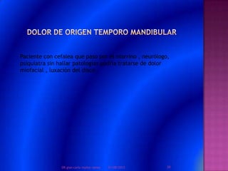 Paciente con cefalea que paso por el otorrino , neurólogo,
psiquiatra sin hallar patologías podría tratarse de dolor
miofacial , luxación del disco .
01/08/2013 39DR.gian carlo muñoz ramos
 