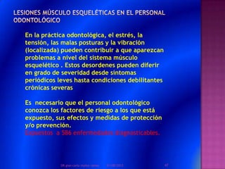 En la práctica odontológica, el estrés, la
tensión, las malas posturas y la vibración
(localizada) pueden contribuir a que aparezcan
problemas a nivel del sistema músculo
esquelético . Estos desordenes pueden diferir
en grado de severidad desde síntomas
periódicos leves hasta condiciones debilitantes
crónicas severas
Es necesario que el personal odontológico
conozca los factores de riesgo a los que está
expuesto, sus efectos y medidas de protección
y/o prevención.
Expuestos a 586 enfermedades diagnosticables.
01/08/2013 47DR.gian carlo muñoz ramos
 