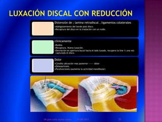 Distensión de ; lamina retrodiscal , ligamentos colaterales
•Adelgazamiento del borde post disco.
•Recaptura del disco en la traslación con un ruido.
clínicamente
•Ruidos
•Recaptura. Nueva luxación.
•Desviación en apertura bucal hacia el lado luxado, recupera la line ½ una vez
capturado el disco.
Dolor
•Cóndilo ubicación mas psoterior ------ dolor
•Osteoartrosis.
•Parafunciones (aumenta la actividad mandibular)
01/08/2013 52DR.gian carlo muñoz ramos
 
