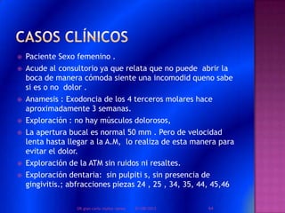  Paciente Sexo femenino .
 Acude al consultorio ya que relata que no puede abrir la
boca de manera cómoda siente una incomodid queno sabe
si es o no dolor .
 Anamesis : Exodoncia de los 4 terceros molares hace
aproximadamente 3 semanas.
 Exploración : no hay músculos dolorosos,
 La apertura bucal es normal 50 mm . Pero de velocidad
lenta hasta llegar a la A.M, lo realiza de esta manera para
evitar el dolor.
 Exploración de la ATM sin ruidos ni resaltes.
 Exploración dentaria: sin pulpiti s, sin presencia de
gingivitis.; abfracciones piezas 24 , 25 , 34, 35, 44, 45,46
01/08/2013 64DR.gian carlo muñoz ramos
 