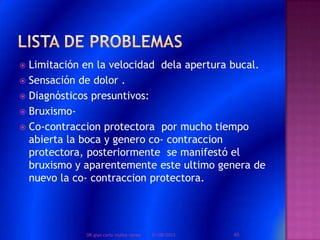 Limitación en la velocidad dela apertura bucal.
 Sensación de dolor .
 Diagnósticos presuntivos:
 Bruxismo-
 Co-contraccion protectora por mucho tiempo
abierta la boca y genero co- contraccion
protectora, posteriormente se manifestó el
bruxismo y aparentemente este ultimo genera de
nuevo la co- contraccion protectora.
01/08/2013 65DR.gian carlo muñoz ramos
 