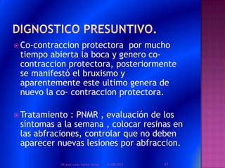  Co-contraccion protectora por mucho
tiempo abierta la boca y genero co-
contraccion protectora, posteriormente
se manifestó el bruxismo y
aparentemente este ultimo genera de
nuevo la co- contraccion protectora.
 Tratamiento : PNMR , evaluación de los
síntomas a la semana , colocar resinas en
las abfraciones, controlar que no deben
aparecer nuevas lesiones por abfraccion.
01/08/2013 67DR.gian carlo muñoz ramos
 