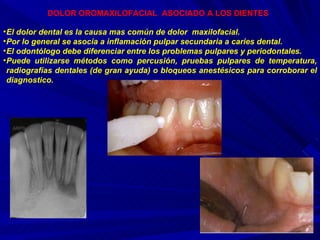 DOLOR OROMAXILOFACIAL  ASOCIADO A LOS DIENTES   El dolor dental es la causa mas común de dolor  maxilofacial. Por lo general se asocia a inflamación pulpar secundaria a caries dental. El odontólogo debe diferenciar entre los problemas pulpares y periodontales. Puede utilizarse métodos como percusión, pruebas pulpares de temperatura, radiografías dentales (de gran ayuda) o bloqueos anestésicos para corroborar el diagnostico.  