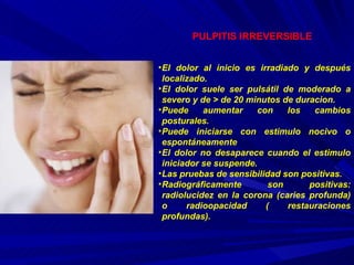 PULPITIS IRREVERSIBLE El dolor al inicio es irradiado y después localizado. El dolor suele ser pulsátil de moderado a severo y de > de 20 minutos de duracion. Puede aumentar con los cambios posturales. Puede iniciarse con estimulo nocivo o espontáneamente El dolor no desaparece cuando el estimulo iniciador se suspende. Las pruebas de sensibilidad son positivas. Radiográficamente son positivas: radiolucidez en la corona (caries profunda) o radioopacidad ( restauraciones profundas). 