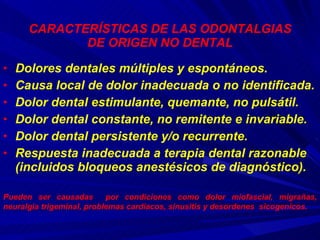 CARACTERÍSTICAS DE LAS ODONTALGIAS DE ORIGEN NO DENTAL Dolores dentales múltiples y espontáneos. Causa local de dolor inadecuada o no identificada. Dolor dental estimulante, quemante, no pulsátil. Dolor dental constante, no remitente e invariable. Dolor dental persistente y/o recurrente. Respuesta inadecuada a terapia dental razonable (incluidos bloqueos anestésicos de diagnóstico).  Pueden ser causadas  por condiciones como dolor miofascial, migrañas, neuralgia trigeminal, problemas cardiacos, sinusitis y desordenes  sicogenicos. 
