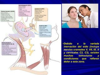 Debido a la variada inervación del oído (incluye nervios craneales V, VII, IX, X y cervicales C2, C3), existen muchas estructuras y condiciones que refieren dolor a esta zona. 