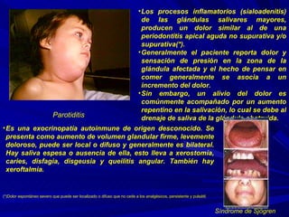 Parotiditis Los procesos inflamatorios (sialoadenitis) de las glándulas salivares mayores, producen un dolor similar al de una periodontitis apical aguda no supurativa y/o supurativa(*).  Generalmente el paciente reporta dolor y sensación de presión en la zona de la glándula afectada y el hecho de pensar en comer generalmente se asocia a un incremento del dolor.  Sin embargo, un alivio del dolor es comúnmente acompañado por un aumento repentino en la salivación, lo cual se debe al drenaje de saliva de la glándula obstruida. Es una exocrinopatía autoinmune de origen desconocido. Se presenta como aumento de volumen glandular firme, levemente doloroso, puede ser local o difuso y generalmente es bilateral. Hay saliva espesa o ausencia de ella, esto lleva a xerostomía, caries, disfagia, disgeusia y queilitis angular. También hay xeroftalmia. Síndrome de Sjögren (*)Dolor espontáneo severo que puede ser localizado o difuso que no cede a los analgésicos, persistente y pulsátil. 