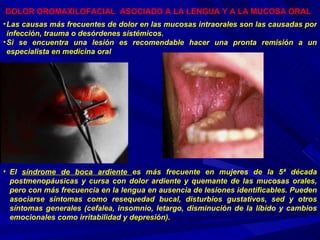 DOLOR OROMAXILOFACIAL  ASOCIADO A LA LENGUA Y A LA MUCOSA ORAL   El  síndrome de boca ardiente  es más frecuente en mujeres de la 5ª década postmenopáusicas y cursa con dolor ardiente y quemante de las mucosas orales, pero con más frecuencia en la lengua en ausencia de lesiones identificables. Pueden asociarse síntomas como resequedad bucal, disturbios gustativos, sed y otros síntomas generales (cefalea, insomnio, letargo, disminución de la líbido y cambios emocionales como irritabilidad y depresión).  Las causas más frecuentes de dolor en las mucosas intraorales son las causadas por infección, trauma o desórdenes sistémicos. Si se encuentra una lesión es recomendable hacer una pronta remisión a un especialista en medicina oral 
