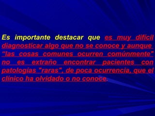 Es importante destacar que  es muy difícil diagnosticar algo que no se conoce y aunque  “las cosas comunes ocurren comúnmente" no es extraño encontrar pacientes con patologías "raras", de poca ocurrencia, que el clínico ha olvidado o no conoce .   