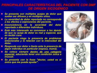 PRINCIPALES CARACTERÍSTICAS DEL PACIENTE CON DMF DE ORIGEN SICOGÉNICO   Se presenta con múltiples quejas de dolor que suelen ser difusos y en múltiples sitios. La severidad de dolor reportada no corresponde a los efectos o expresiones del paciente. Inconsistencia en la severidad del dolor reportada a diferentes individuos.  Está más interesado en convencer a los demás de que su queja de dolor es real y especial, que en recibir cura. El paciente niega la presencia de problemas emocionales y la relación con la intensidad del dolor. Responde con dolor o llanto ante la presencia de algún individuo en particular (esposa, mamá). Se coloca siempre  dentro de una categoría especial , aduciendo tener una condición única e inusual. Se presenta con la frase "doctor, usted es el único que me puede ayudar".   