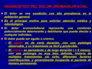 DIAGNÓSTICO DEL DOLOR OROMAXILOFACIAL El dolor es una  condición con alta prevalencia en la población general. Es el principal motivo para solicitar atención médica y odontológica . El dolor oromaxilofacial representa una condición potencialmente deteriorante y debilitante que puede afectar a cualquier individuo.  El dolor puede ser agudo o crónico.  El  agudo  es de corta duración, con una patología observable, y su tratamiento es fácil y predecible.  El  crónico  es persistente y de larga duración   (  > 6  meses) , con  una patología no muy bien definida, historia de múltiples tratamientos sin éxito, diferentes factores contribuyentes, y generalmente incapacita al paciente de manera permanente . 