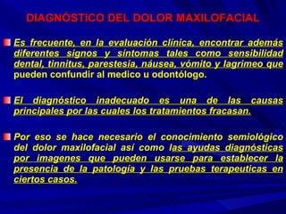 DIAGNÓSTICO DEL DOLOR MAXILOFACIAL Es frecuente, en la evaluación clínica, encontrar además diferentes signos y síntomas tales como sensibilidad dental, tinnitus, parestesia, náusea, vómito y lagrimeo que  pueden confundir al medico u odontólogo.  El diagnóstico inadecuado es una de las causas principales por las cuales los tratamientos fracasan. Por eso se hace necesario el conocimiento semiológico del dolor maxilofacial así como l as ayudas diagnósticas por imagenes que pueden usarse para establecer la presencia de la patología y las pruebas terapeuticas en ciertos casos. 