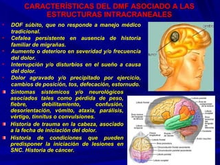 CARACTERÍSTICAS DEL DMF ASOCIADO A LAS ESTRUCTURAS INTRACRANEALES Síntomas sistémicos y/o neurológicos asociados tales como pérdida de peso, fiebre, debilitamiento, confusión, desorientación, vómito, ataxia, parálisis, vértigo, tinnitus o convulsiones. Historia de trauma en la cabeza, asociado a la fecha de iniciación del dolor. Historia de condiciones que pueden predisponer la iniciación de lesiones en SNC. Historia de cáncer.  DOF súbito, que no responde a manejo médico tradicional. Cefalea persistente en ausencia de historia familiar de migrañas. Aumento o deterioro en severidad y/o frecuencia del dolor. Interrupción y/o disturbios en el sueño a causa del dolor. Dolor agravado y/o precipitado por ejercicio, cambios de posición, tos, defecación, estornudo. 