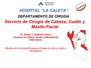 MINISTERIO DE   SALUD Servicio de Cirugía de Cabeza, Cuello y Máxilo-Facial DEPARTAMENTO DE CIRUGIA Dr. Edwin J. Calderón Flores Cirujano de Cabeza, Cuello y Maxilofacial RNE:18918  Miembro de la Sociedad Peruana de Cirugía de Cabeza, Cuello y Maxilofacial HOSPITAL “LA CALETA”   