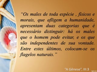 “Os males de toda espécie , físicos e
morais, que afligem a humanidade,
apresentam duas categorias que é
necessário distinguir: há os males
que o homem pode evitar, e os que
são independentes de sua vontade.
Entre estes últimos, colocam-se os
flagelos naturais.”
“A Gênese”, III:3
 