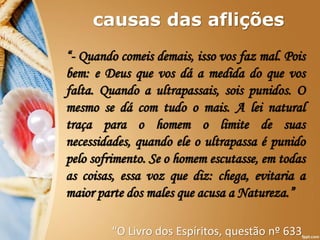 causas das aflições
“- Quando comeis demais, isso vos faz mal. Pois
bem: e Deus que vos dá a medida do que vos
falta. Quando a ultrapassais, sois punidos. O
mesmo se dá com tudo o mais. A lei natural
traça para o homem o limite de suas
necessidades, quando ele o ultrapassa é punido
pelo sofrimento. Se o homem escutasse, em todas
as coisas, essa voz que diz: chega, evitaria a
maior parte dos males que acusa a Natureza.”
“O Livro dos Espíritos, questão nº 633
 