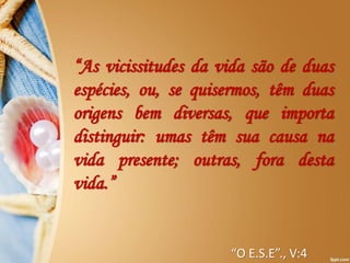 “As vicissitudes da vida são de duas
espécies, ou, se quisermos, têm duas
origens bem diversas, que importa
distinguir: umas têm sua causa na
vida presente; outras, fora desta
vida.”
“O E.S.E”., V:4
 