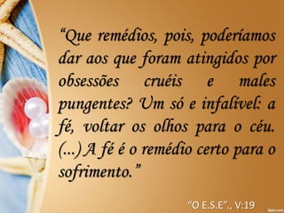 “Que remédios, pois, poderíamos
dar aos que foram atingidos por
obsessões cruéis e males
pungentes? Um só e infalível: a
fé, voltar os olhos para o céu.
(...) A fé é o remédio certo para o
sofrimento.”
“O E.S.E”., V:19
 