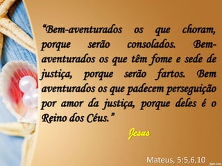 “Bem-aventurados os que choram,
porque serão consolados. Bem-
aventurados os que têm fome e sede de
justiça, porque serão fartos. Bem
aventurados os que padecem perseguição
por amor da justiça, porque deles é o
Reino dos Céus.”
Jesus
Mateus, 5:5,6,10
 