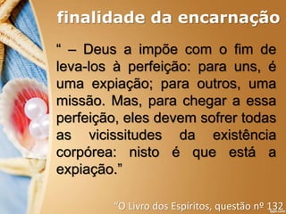 finalidade da encarnação
“ – Deus a impõe com o fim de
leva-los à perfeição: para uns, é
uma expiação; para outros, uma
missão. Mas, para chegar a essa
perfeição, eles devem sofrer todas
as vicissitudes da existência
corpórea: nisto é que está a
expiação.”
“O Livro dos Espíritos, questão nº 132
 