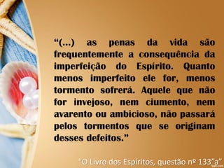“(...) as penas da vida são
frequentemente a consequência da
imperfeição do Espírito. Quanto
menos imperfeito ele for, menos
tormento sofrerá. Aquele que não
for invejoso, nem ciumento, nem
avarento ou ambicioso, não passará
pelos tormentos que se originam
desses defeitos.”
“O Livro dos Espíritos, questão nº 133”a”
 