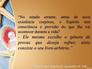 “No estado errante, antes de nova
existência corpórea, o Espírito tem
consciência e previsão do que lhe vai
acontecer durante a vida?
- Ele mesmo escolhe o gênero de
provas que deseja sofrer; nisto
consiste o seu livre-arbítrio.”
“O Livro dos Espíritos, questão nº 258
 