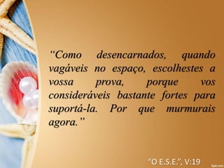 “Como desencarnados, quando
vagáveis no espaço, escolhestes a
vossa prova, porque vos
consideráveis bastante fortes para
suportá-la. Por que murmurais
agora.”
“O E.S.E.”, V:19
 