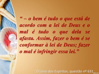 “ – o bem é tudo o que está de
acordo com a lei de Deus e o
mal é tudo o que dela se
afasta. Assim, fazer o bem é se
conformar à lei de Deus; fazer
o mal é infringir essa lei.”
“O Livro dos Espíritos, questão nº 631
 