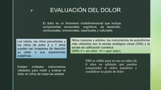 z EVALUACIÓN DEL DOLOR
El dolor es un fenómeno multidimensional que incluye
componentes sensoriales, cognitivos, de desarrollo,
conductuales, emocionales, espirituales y culturales.
Los bebés, los niños preverbales y
los niños de entre 2 y 7 años
pueden ser incapaces de describir
su dolor o sus experiencias
subjetivas.
Existen múltiples instrumentos
validados para medir y evaluar el
dolor en niños de todas las edades
Niños mayores y adultos, los instrumentos de autoinforme
más utilizados son la escala analógica visual (VAS) y la
escala de calificación numérica
(NRS; 0 = sin dolor; 10 = peor dolor).
NRS es válido para su uso en niños de
8 años en adelante que pueden
comprender el orden numérico y
cuantificar su grado de dolor
 