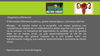  Diagnóstico diferencial:
 Enfermedad inflamatoria pélvica, quistes hemorrágicos y tumores ováricos.
 Manejo: El estudio inicial es la ecografía. Las masas quísticas con
características clásicas de un endometrioma deben seguirse con ecografía si
no se extirpan. La frecuencia del seguimiento es variable, pero en general
debe ser al menos anual, ya que aproximadamente el 1% de los
endometriomas (en general mayores de 9 cm) pueden sufrir una
transformación maligna, que suele ser endometrioide o carcinoma de células
claras.
 laparoscopia con toma de biopsia.
 