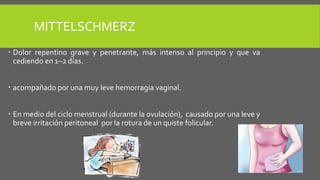MITTELSCHMERZ
 Dolor repentino grave y penetrante, más intenso al principio y que va
cediendo en 1–2 días.
 acompañado por una muy leve hemorragia vaginal.
 En medio del ciclo menstrual (durante la ovulación), causado por una leve y
breve irritación peritoneal por la rotura de un quiste folicular.
 