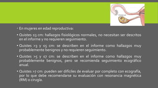  En mujeres en edad reproductiva:
• Quistes ≤3 cm: hallazgos fisiológicos normales, no necesitan ser descritos
en el informe y no requieren seguimiento.
• Quistes >3 y ≤5 cm: se describen en el informe como hallazgos muy
probablemente benignos y no requieren seguimiento.
• Quistes >5 y ≤7 cm: se describen en el informe como hallazgos muy
probablemente benignos, pero se recomienda seguimiento ecográfico
anual.
• Quistes >7 cm: pueden ser difíciles de evaluar por completo con ecografía,
por lo que debe recomendarse su evaluación con resonancia magnética
(RM) o cirugía.
 
