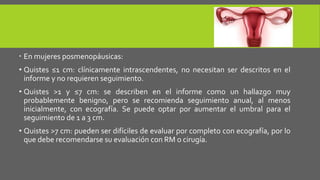  En mujeres posmenopáusicas:
• Quistes ≤1 cm: clínicamente intrascendentes, no necesitan ser descritos en el
informe y no requieren seguimiento.
• Quistes >1 y ≤7 cm: se describen en el informe como un hallazgo muy
probablemente benigno, pero se recomienda seguimiento anual, al menos
inicialmente, con ecografía. Se puede optar por aumentar el umbral para el
seguimiento de 1 a 3 cm.
• Quistes >7 cm: pueden ser difíciles de evaluar por completo con ecografía, por lo
que debe recomendarse su evaluación con RM o cirugía.
 