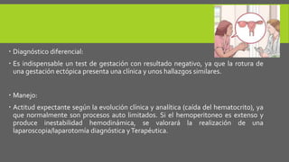  Diagnóstico diferencial:
 Es indispensable un test de gestación con resultado negativo, ya que la rotura de
una gestación ectópica presenta una clínica y unos hallazgos similares.
 Manejo:
 Actitud expectante según la evolución clínica y analítica (caída del hematocrito), ya
que normalmente son procesos auto limitados. Si el hemoperitoneo es extenso y
produce inestabilidad hemodinámica, se valorará la realización de una
laparoscopia/laparotomía diagnóstica yTerapéutica.
 