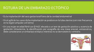 ROTURA DE UN EMBARAZO ECTÓPICO
 Es la implantación del saco gestacional fuera de la cavidad endometrial
 En el 95% de los casos dicha implantación se produce en la tuba uterina (con más frecuencia
en la región ampular y el istmo)
 En una mujer en edad fértil con β-hGC elevada o un test de gestación positivo y ausencia de
gestación intrauterina, la identificación por ecografía de una masa anexial, extraovárica,
debe considerarse un embarazo ectópico mientras no se demuestre lo contrario.
 
