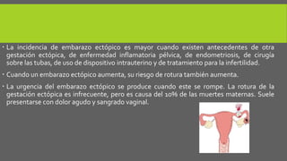  La incidencia de embarazo ectópico es mayor cuando existen antecedentes de otra
gestación ectópica, de enfermedad inflamatoria pélvica, de endometriosis, de cirugía
sobre las tubas, de uso de dispositivo intrauterino y de tratamiento para la infertilidad.
 Cuando un embarazo ectópico aumenta, su riesgo de rotura también aumenta.
 La urgencia del embarazo ectópico se produce cuando este se rompe. La rotura de la
gestación ectópica es infrecuente, pero es causa del 10% de las muertes maternas. Suele
presentarse con dolor agudo y sangrado vaginal.
 