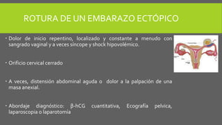 ROTURA DE UN EMBARAZO ECTÓPICO
 Dolor de inicio repentino, localizado y constante a menudo con
sangrado vaginal y a veces síncope y shock hipovolémico.
 Orificio cervical cerrado
 A veces, distensión abdominal aguda o dolor a la palpación de una
masa anexial.
 Abordaje diagnóstico: β-hCG cuantitativa, Ecografía pelvica,
laparoscopia o laparotomía.
 