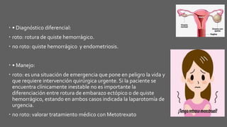  • Diagnóstico diferencial:
 roto: rotura de quiste hemorrágico.
 no roto: quiste hemorrágico y endometriosis.
 • Manejo:
 roto: es una situación de emergencia que pone en peligro la vida y
que requiere intervención quirúrgica urgente. Si la paciente se
encuentra clínicamente inestable no es importante la
diferenciación entre rotura de embarazo ectópico o de quiste
hemorrágico, estando en ambos casos indicada la laparotomía de
urgencia.
 no roto: valorar tratamiento médico con Metotrexato
 