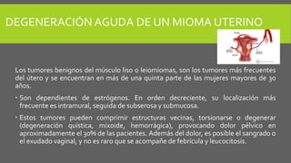 DEGENERACIÓN AGUDA DE UN MIOMA UTERINO
Los tumores benignos del músculo liso o leiomiomas, son los tumores más frecuentes
del útero y se encuentran en más de una quinta parte de las mujeres mayores de 30
años.
 Son dependientes de estrógenos. En orden decreciente, su localización más
frecuente es intramural, seguida de subserosa y submucosa.
 Estos tumores pueden comprimir estructuras vecinas, torsionarse o degenerar
(degeneración quística, mixoide, hemorrágica), provocando dolor pélvico en
aproximadamente el 30% de las pacientes. Además del dolor, es posible el sangrado o
el exudado vaginal, y no es raro que se acompañe de febrícula y leucocitosis.
 