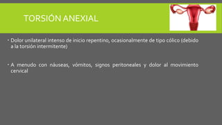 TORSIÓN ANEXIAL
 Dolor unilateral intenso de inicio repentino, ocasionalmente de tipo cólico (debido
a la torsión intermitente)
 A menudo con náuseas, vómitos, signos peritoneales y dolor al movimiento
cervical
 